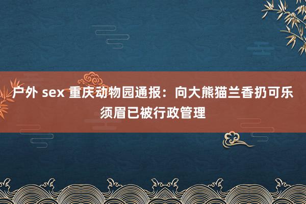 户外 sex 重庆动物园通报：向大熊猫兰香扔可乐须眉已被行政管理