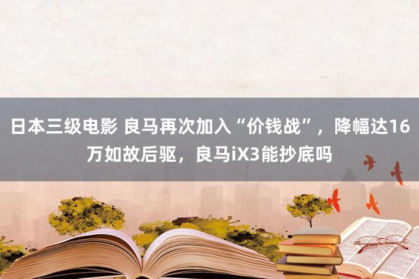 日本三级电影 良马再次加入“价钱战”，降幅达16万如故后驱，良马iX3能抄底吗