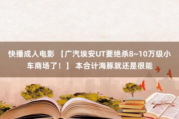 快播成人电影 【广汽埃安UT要绝杀8~10万级小车商场了！】 本合计海豚就还是很能