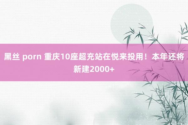 黑丝 porn 重庆10座超充站在悦来投用！本年还将新建2000+