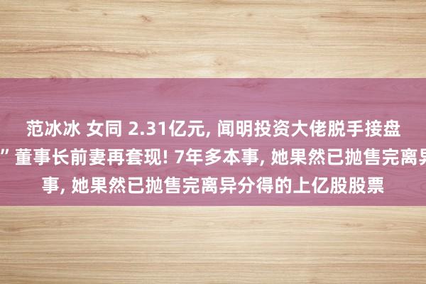 范冰冰 女同 2.31亿元， 闻明投资大佬脱手接盘! 这家“中华老字号”董事长前妻再套现! 7年多本事， 她果然已抛售完离异分得的上亿股股票