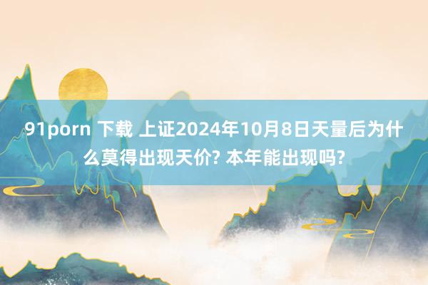 91porn 下载 上证2024年10月8日天量后为什么莫得出现天价? 本年能出现吗?