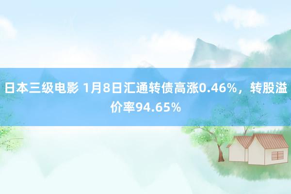 日本三级电影 1月8日汇通转债高涨0.46%，转股溢价率94.65%