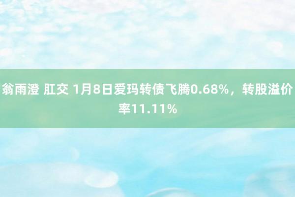 翁雨澄 肛交 1月8日爱玛转债飞腾0.68%，转股溢价率11.11%