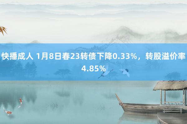 快播成人 1月8日春23转债下降0.33%，转股溢价率4.85%