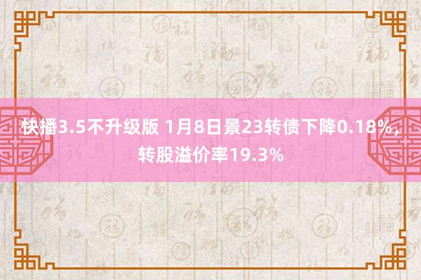 快播3.5不升级版 1月8日景23转债下降0.18%，转股溢价率19.3%