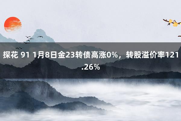 探花 91 1月8日金23转债高涨0%，转股溢价率121.26%