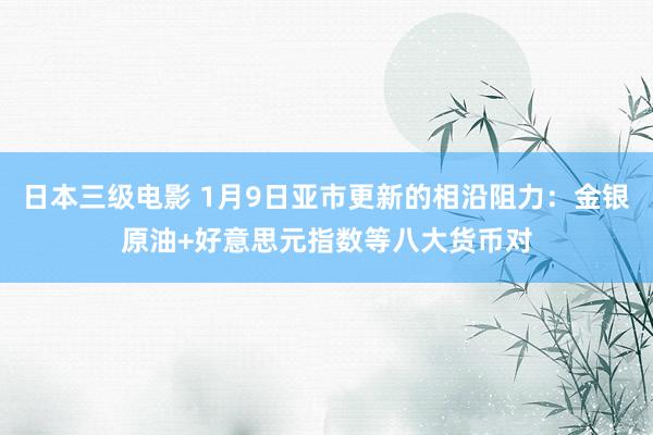 日本三级电影 1月9日亚市更新的相沿阻力：金银原油+好意思元指数等八大货币对