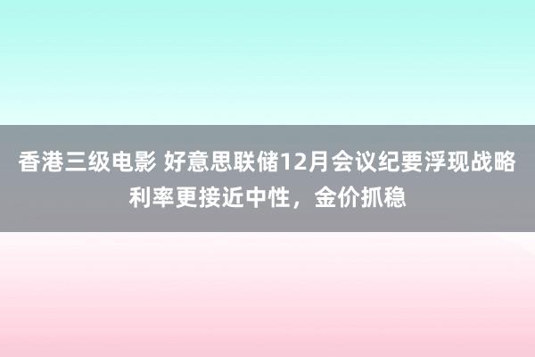 香港三级电影 好意思联储12月会议纪要浮现战略利率更接近中性，金价抓稳