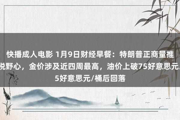 快播成人电影 1月9日财经早餐：特朗普正商量推出新的关税野心，金价涉及近四周最高，油价上破75好意思元/桶后回落