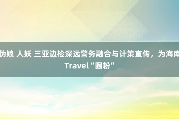 伪娘 人妖 三亚边检深远警务融合与计策宣传，为海南Travel“圈粉”