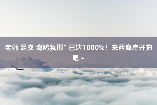 老师 足交 海鸥氛围”已达1000%！来西海岸开拍吧～