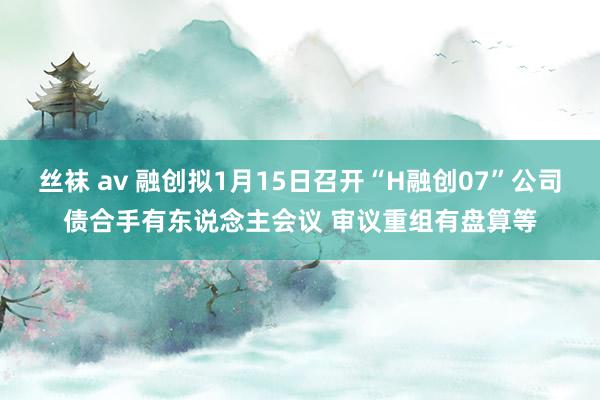 丝袜 av 融创拟1月15日召开“H融创07”公司债合手有东说念主会议 审议重组有盘算等