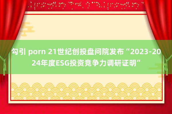 勾引 porn 21世纪创投盘问院发布“2023-2024年度ESG投资竞争力调研证明”