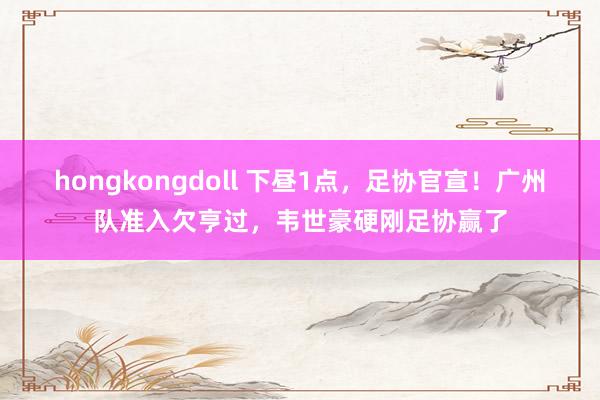 hongkongdoll 下昼1点，足协官宣！广州队准入欠亨过，韦世豪硬刚足协赢了