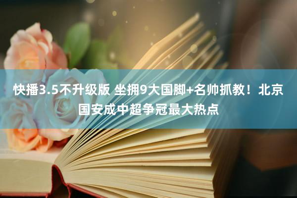 快播3.5不升级版 坐拥9大国脚+名帅抓教！北京国安成中超争冠最大热点