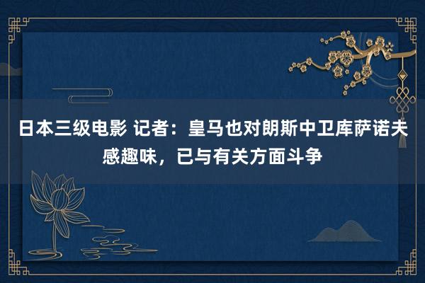 日本三级电影 记者：皇马也对朗斯中卫库萨诺夫感趣味，已与有关方面斗争