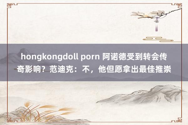 hongkongdoll porn 阿诺德受到转会传奇影响？范迪克：不，他但愿拿出最佳推崇