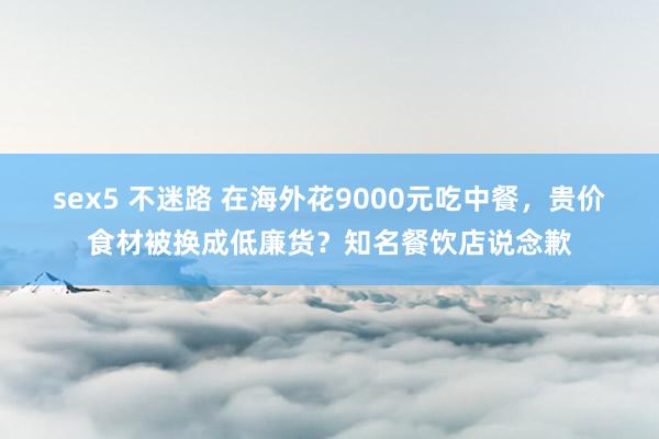 sex5 不迷路 在海外花9000元吃中餐，贵价食材被换成低廉货？知名餐饮店说念歉