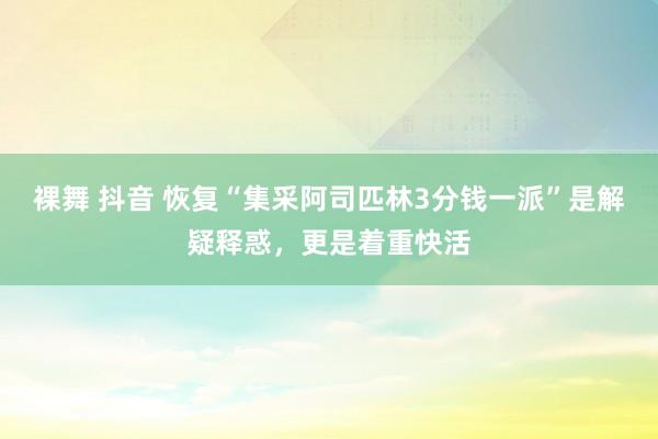 裸舞 抖音 恢复“集采阿司匹林3分钱一派”是解疑释惑，更是着重快活