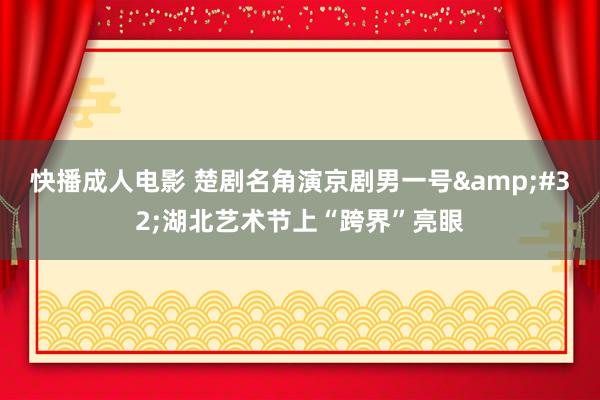 快播成人电影 楚剧名角演京剧男一号&#32;湖北艺术节上“跨界”亮眼