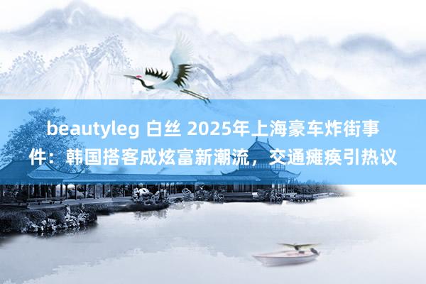 beautyleg 白丝 2025年上海豪车炸街事件：韩国搭客成炫富新潮流，交通瘫痪引热议