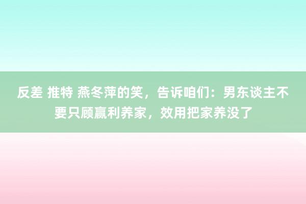 反差 推特 燕冬萍的笑，告诉咱们：男东谈主不要只顾赢利养家，效用把家养没了