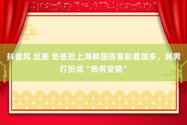 抖音风 反差 免签后上海韩国搭客彰着加多，韩男打扮成“独有安稳”