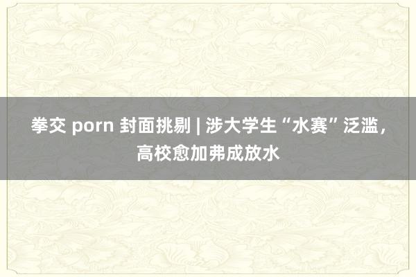 拳交 porn 封面挑剔 | 涉大学生“水赛”泛滥，高校愈加弗成放水