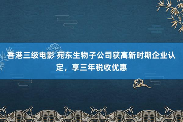 香港三级电影 苑东生物子公司获高新时期企业认定，享三年税收优惠