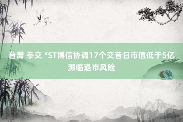 台灣 拳交 *ST博信协调17个交昔日市值低于5亿濒临退市风险