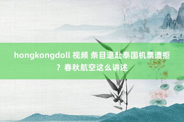 hongkongdoll 视频 条目退赴泰国机票遭拒？春秋航空这么讲述