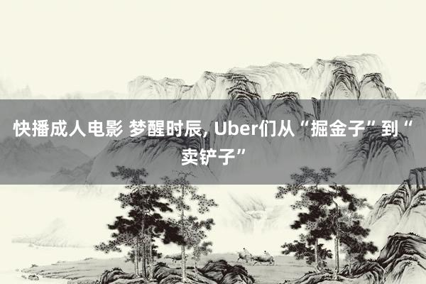 快播成人电影 梦醒时辰， Uber们从“掘金子”到“卖铲子”