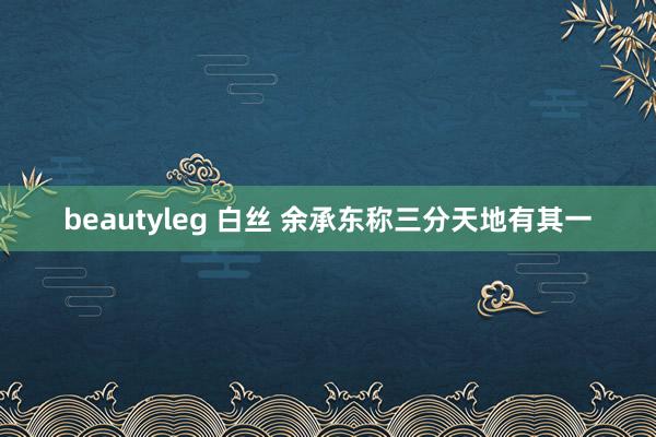 beautyleg 白丝 余承东称三分天地有其一