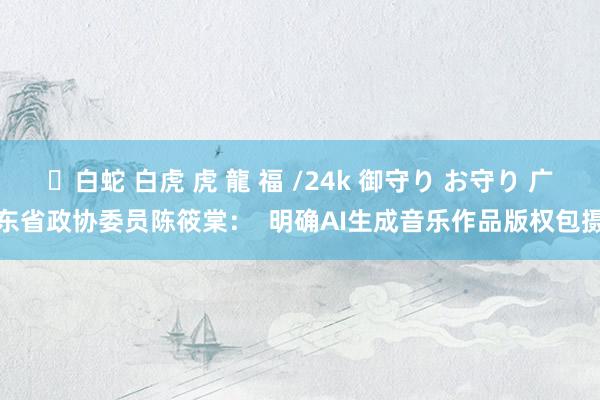 ✨白蛇 白虎 虎 龍 福 /24k 御守り お守り 广东省政协委员陈筱棠：  明确AI生成音乐作品版权包摄