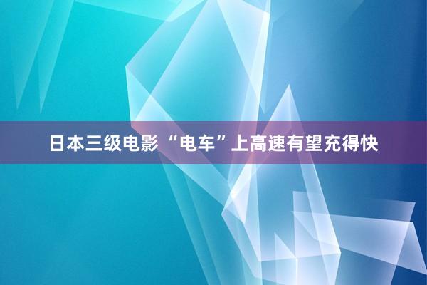 日本三级电影 “电车”上高速有望充得快