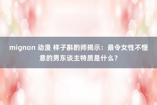 mignon 动漫 样子斟酌师揭示：最令女性不惬意的男东谈主特质是什么？